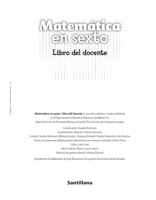 ©SantillanaS.A.Prohibidasufotocopia.Ley11.723
Matemática en sexto. Libro del docente es una obra colectiva, creada y diseñada
en el Departamento Editorial de Ediciones Santillana S.A.,
bajo la dirección de Herminia Mérega y Graciela Pérez de Lois, por el siguiente equipo:
Coordinación: Claudia Broitman
Asesoramiento didáctico: Horacio Itzcovich
Autoría: Claudia Broitman, Mónica Escobar, Verónica Grimaldi, Andrea Novembre, Inés Sancha
Diseño de propuestas didácticas para Operaciones con números naturales: Héctor Ponce
Editor: Juan Sosa
Jefa de edición: María Laura Latorre
Gerencia de gestión editorial: Mónica Pavicich
Agradecemos la colaboración de Jorge Bonassisa en los guiones humorísticos de las portadas.
Matemática
en sexto
Libro del docente
 