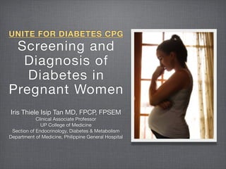 UNITE FOR DIABETES CPG
 Screening and
  Diagnosis of
   Diabetes in
Pregnant Women
Iris Thiele Isip Tan MD, FPCP, FPSEM
            Clinical Associate Professor
              UP College of Medicine
 Section of Endocrinology, Diabetes & Metabolism
Department of Medicine, Philippine General Hospital
 
