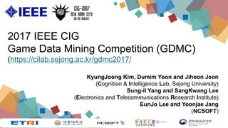 2017 IEEE CIG
Game Data Mining Competition (GDMC)
(https://cilab.sejong.ac.kr/gdmc2017/
1
KyungJoong Kim, Dumim Yoon and Jihoon Jeon
(Cognition & Intelligence Lab, Sejong University)
Sung-il Yang and SangKwang Lee
(Electronics and Telecommunications Research Institute)
EunJo Lee and Yoonjae Jang
(NCSOFT)
 