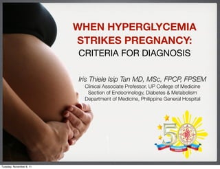 WHEN HYPERGLYCEMIA
                          STRIKES PREGNANCY:
                          CRITERIA FOR DIAGNOSIS

                          Iris Thiele Isip Tan MD, MSc, FPCP, FPSEM
                           Clinical Associate Professor, UP College of Medicine
                            Section of Endocrinology, Diabetes & Metabolism
                           Department of Medicine, Philippine General Hospital




Tuesday, November 8, 11
 