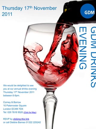 Thursday 17th November 2011 GDM DRINKS EVENING We would be delighted to see you at our annual drinks evening Thursday 17th November 2011 between 6-9pm. Corney & Barrow 10 Paternoster Square London EC4M 7DX Tel: 020 7618 9520 (Click for Map) RSVP by clicking this link or call Debbie Barnes 01322 225242 