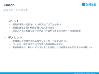 Copyright © GREE, Inc. All Rights Reserved.
• メリット
• 開発が活発で実装されているアルゴリズムも多い
• 階層型強化学習や模倣学習にも対応できる
• 設定ファイルを書くだけで学習・評価ができるので共有・再現が簡単
• デメリット
• 学習状況を把握するためのダッシュボードが使いにくい
• ワーカを分散できるアルゴリズムの選択肢が少ない
• 実装が複雑で、新しいアルゴリズムを追加したり実装を読んだりするのが難しい
Coach
メリット・デメリット
 