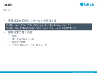 Copyright © GREE, Inc. All Rights Reserved.
• 実験設定を記述してツールから実行する
• 実験設定に書く内容
• 環境
• 実行するアルゴリズム
• 学習終了条件
• アルゴリズムのハイパーパラメータ
RLlib
使い方
$ rllib train -f CartPole_DQN.yaml --checkpoint-freq 10
$ rllib rollout checkpoint-path --run DQN --env CartPole-v0
 