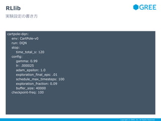 Copyright © GREE, Inc. All Rights Reserved.
cartpole-dqn:
env: CartPole-v0
run: DQN
stop:
time_total_s: 120
config:
gamma: 0.99
lr: .000025
adam_epsilon: 1.0
exploration_final_eps: .01
schedule_max_timesteps: 100
exploration_fraction: 0.09
buffer_size: 40000
checkpoint-freq: 100
RLlib
実験設定の書き方
 