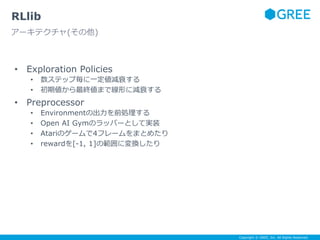 Copyright © GREE, Inc. All Rights Reserved.
• Exploration Policies
• 数ステップ毎に一定値減衰する
• 初期値から最終値まで線形に減衰する
• Preprocessor
• Environmentの出力を前処理する
• Open AI Gymのラッパーとして実装
• Atariのゲームで4フレームをまとめたり
• rewardを[-1, 1]の範囲に変換したり
RLlib
アーキテクチャ(その他)
 