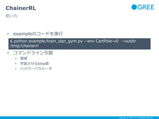 Copyright © GREE, Inc. All Rights Reserved.
ChainerRL
使い方
• exampleのコードを実行
• コマンドライン引数
• 環境
• 学習させるstep数
• ハイパーパラメータ
$ python example/train_dqn_gym.py --env CartPole-v0 --outdir
/tmp/chainerrl
 