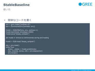 Copyright © GREE, Inc. All Rights Reserved.
StableBaseline
使い方
• 簡単なコードを書く
env = gym.make('CartPole-v0')
env = DummyVecEnv([lambda: env])
model = DQN(MlpPolicy, env, verbose=1)
model.learn(total_timesteps=5000)
model.save("deepq_cartpole")
del model # remove to demonstrate saving and loading
model = DQN.load("deepq_cartpole")
obs = env.reset()
while True:
action, _states = model.predict(obs)
obs, rewards, dones, info = env.step(action)
env.render()
 