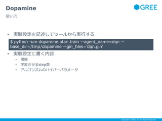 Copyright © GREE, Inc. All Rights Reserved.
• 実験設定を記述してツールから実行する
• 実験設定に書く内容
• 環境
• 学習させるstep数
• アルゴリズムのハイパーパラメータ
Dopamine
使い方
$ python -um dopamine.atari.train --agent_name=dqn --
base_dir=/tmp/dopamine --gin_files=’dqn.gin’
 