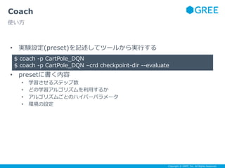 Copyright © GREE, Inc. All Rights Reserved.
• 実験設定(preset)を記述してツールから実行する
• presetに書く内容
• 学習させるステップ数
• どの学習アルゴリズムを利用するか
• アルゴリズムごとのハイパーパラメータ
• 環境の設定
Coach
使い方
$ coach -p CartPole_DQN
$ coach -p CartPole_DQN –crd checkpoint-dir --evaluate
 