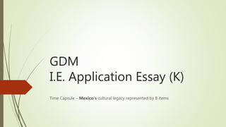 GDM
I.E. Application Essay (K)
Time Capsule – Mexico’s cultural legacy represented by 8 items
 