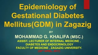 Epidemiology of
Gestational Diabetes
Mellitus(GDM) in Zagazig
BY
MOHAMMAD G. KHALIFA (MSC.)
ASSIST. LECTURER OF INTERNAL MEDICINE ,
DIABETES AND ENDOCRINOLOGY
FACULTY OF MEDICINE , ZAGAZIG UNIVERSITY.
(28TH APRIL, 2017)
 