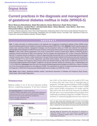 © 2016 Indian Journal of Endocrinology and Metabolism | Published by Wolters Kluwer - Medknow364
Introduction
Diabetes mellitus is one of the most important medical
illnesses complicating pregnancy. It has been estimated
Current practices in the diagnosis and management
of gestational diabetes mellitus in India (WINGS‑5)
Manni Mohanraj Mahalakshmi, Balaji Bhavadharini, Kumar Maheswari, Ranjit Mohan Anjana,
Saravanan Jebarani, Lyudmil Ninov1
, Arivudainambi Kayal1
, Belma Malanda1
, Anne Belton1
, Ram Uma2
,
Viswanathan Mohan, Ranjit Unnikrishnan
Dr. Mohan’s Diabetes Specialities Centre, World Health Organization Collaborating Centre for Non Communicable Diseases Prevention and
Control, 2
Department of Obstetrics and Gynecology, Seethapathy Clinic and Hospital, Chennai, Tamil Nadu, India, 1
Department of Policy and
Programmes, International Diabetes Federation, Brussels, Belgium
A B S T R A C T
Aim: To obtain information on existing practices in the diagnosis and management of gestational diabetes mellitus (GDM) among
physicians/diabetologists/endocrinologists and obstetricians/gynecologists (OB/GYNs) in India. Methods: Details regarding diagnostic
criteria used, screening methods, management strategies, and the postpartum follow‑up of GDM were obtained from physicians/
diabetologists/endocrinologists and OB/GYNs across 24 states of India using online/in‑person surveys using a structured questionnaire.
Results: A total of 3841 doctors participated in the survey of whom 68.6% worked in private clinics. Majority of OB/GYNs (84.9%)
preferred universal screening for GDM, and screening in the first trimester was performed by 67% of them. Among the OB/GYNs,
600 (36.7%) reported using the nonfasting 2 h criteria for diagnosing GDM whereas 560 (29.4%) of the diabetologists/endocrinologists
reported using the same. However, further questioning on the type of blood sample collected and the glucose load used revealed that,
in reality, only 208 (12.7%) and 72 (3.8%), respectively, used these criteria properly. The survey also revealed that the International
Association of Diabetes and Pregnancy Study Groups criteria was followed properly by 299 (18.3%) of OB/GYNs and 376 (19.7%)
of physicians/diabetologists/endocrinologists. Postpartum oral glucose tolerance testing was advised by 56% of diabetologists and
71.6% of OB/GYNs. Conclusion: More than half of the physicians/diabetologists/endocrinologists and OB/GYNs in India do not follow
any of the recommended guidelines for the diagnosis of GDM. This emphasizes the need for increased awareness about screening
and diagnosis of GDM both among physicians/diabetologists/endocrinologists and OB/GYNs in India.
Key words: Asian Indians, gestational diabetes mellitus, International Association of Diabetes and Pregnancy Study Groups,
South Asians, World Health Organization
Corresponding Author: Dr. Ranjit Unnikrishnan,
Dr. Mohan’s Diabetes Specialities Centre, World Health Organization
Collaborating Centre for Non Communicable Diseases Prevention
and Control, No: 6B, Conran Smith Road, Gopalapuram,
Chennai ‑ 600 086, Tamil Nadu, India.
E‑mail: drranjit@drmohans.com
Cite this article as: Mahalakshmi MM, Bhavadharini B, Maheswari K,
Anjana RM, Jebarani S, Ninov L, et al. Current practices in the diagnosis and
management of gestational diabetes mellitus in India (WINGS-5). Indian J
Endocr Metab 2016;20:364-8.
This is an open access article distributed under the terms of the Creative
Commons Attribution‑NonCommercial‑ShareAlike 3.0 License, which allows
others to remix, tweak, and build upon the work non‑commercially, as long as the
author is credited and the new creations are licensed under the identical terms.
For reprints contact: reprints@medknow.com
that 16.8% of live births across the world in 2013 were
in women who had some form of hyperglycemia in
pregnancy.[1]
In India, gestational diabetes mellitus (GDM)
has been estimated to affect over 5 million women.[2]
GDM
poses serious health consequences for mother and the
baby both in the short and in the long‑term. In addition,
this risk starts even at maternal glucose levels below those
traditionally considered as diagnostic of GDM.[3]
However,
treatment of maternal hyperglycemia has been shown to
Original Article
Access this article online
Quick Response Code:
Website:
www.ijem.in
DOI:
10.4103/2230-8210.180001
[Downloaded free from http://www.ijem.in on Monday, April 25, 2016, IP: 91.183.237.203]
 