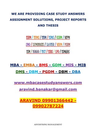 WE ARE PROVIDING CASE STUDY ANSWERS
ASSIGNMENT SOLUTIONS, PROJECT REPORTS
AND THESIS
ISBM / IIBMS / IIBM / ISMS / KSBM / NIPM
SMU / SYMBIOSIS / XAVIER / NIRM / PSBM
ISM / IGNOU / IICT / ISBS / LPU / ISM&RC
MBA - EMBA - BMS - GDM - MIS - MIB
DMS - DBM - PGDM - DBM - DBA
www.mbacasestudyanswers.com
aravind.banakar@gmail.com
ARAVIND 09901366442 -
09902787224
ADVERTISING MANAGEMENT
 