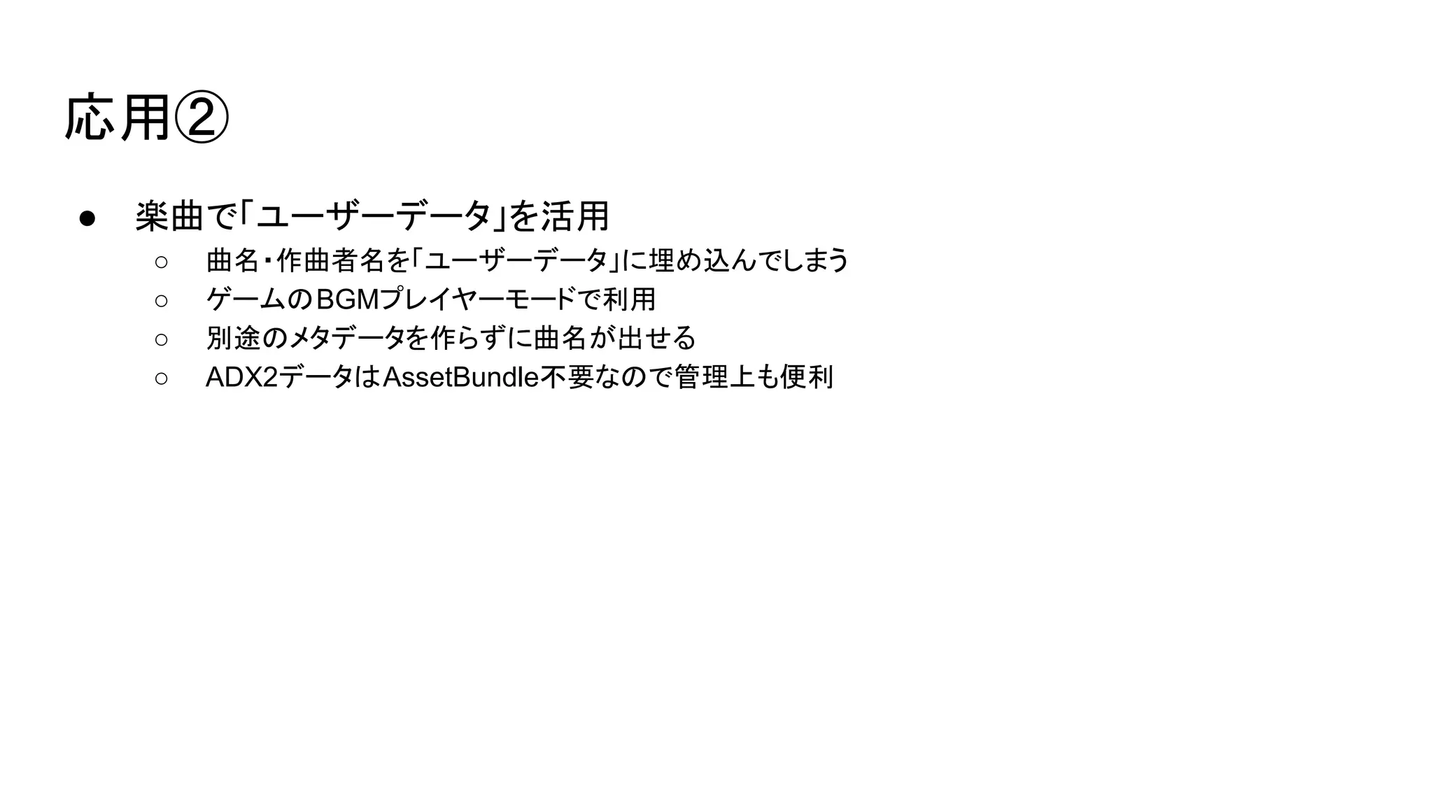 応用②
● 楽曲で「ユーザーデータ」を活用
○ 曲名・作曲者名を「ユーザーデータ」に埋め込んでしまう
○ ゲームのBGMプレイヤーモードで利用
○ 別途のメタデータを作らずに曲名が出せる
○ ADX2データはAssetBundle不要なので管理上も便利
 