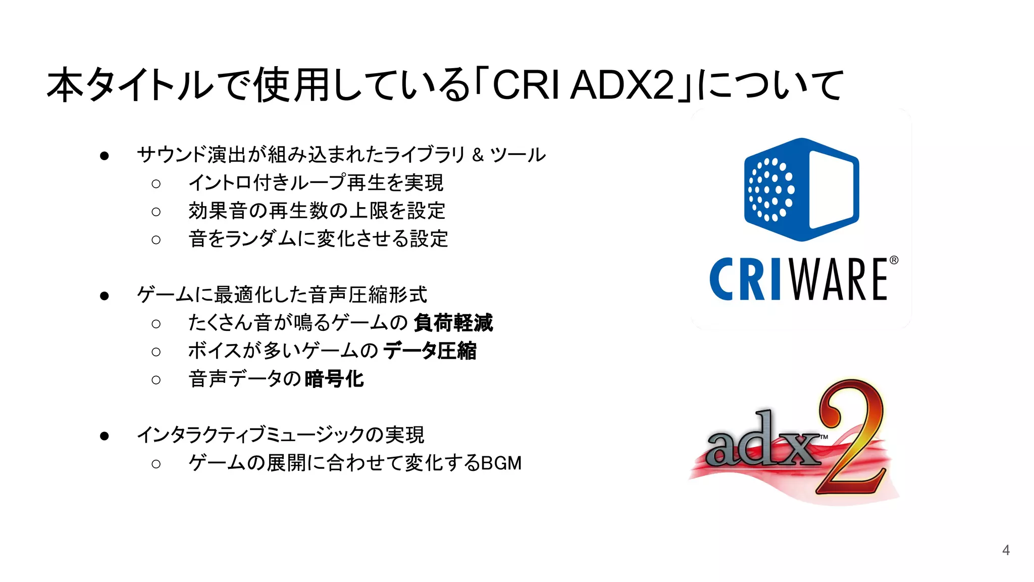 本タイトルで使用している「CRI ADX2」について
● サウンド演出が組み込まれたライブラリ & ツール  
○ イントロ付きループ再生を実現  
○ 効果音の再生数の上限を設定  
○ 音をランダムに変化させる設定  
 
● ゲームに最適化した音声圧縮形式  
○ たくさん音が鳴るゲームの 負荷軽減 
○ ボイスが多いゲームの データ圧縮 
○ 音声データの暗号化 
 
● インタラクティブミュージックの実現  
○ ゲームの展開に合わせて変化するBGM  
4
 