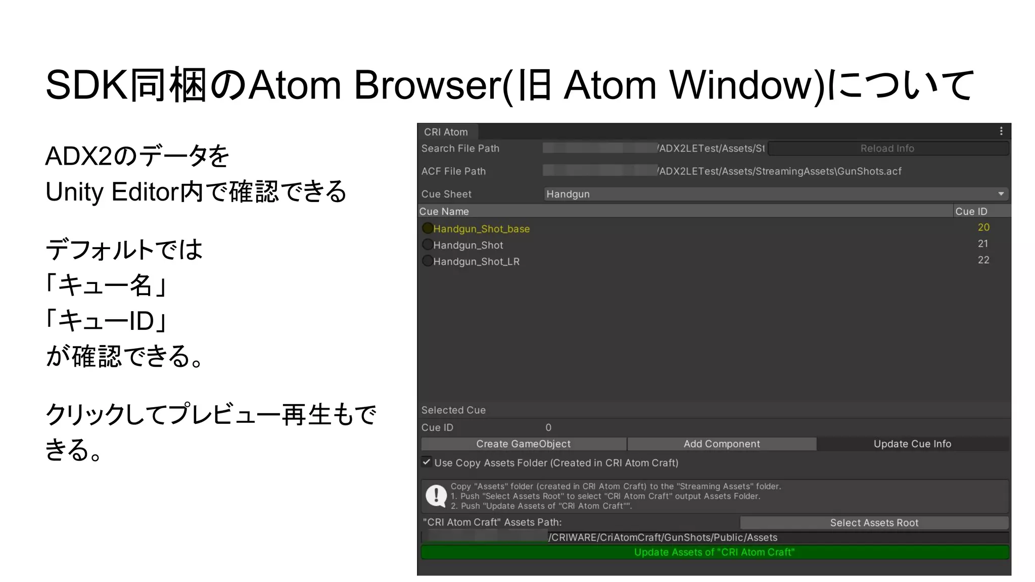 SDK同梱のAtom Browser(旧 Atom Window)について
ADX2のデータを
Unity Editor内で確認できる
デフォルトでは
「キュー名」
「キューID」
が確認できる。
クリックしてプレビュー再生もで
きる。
 