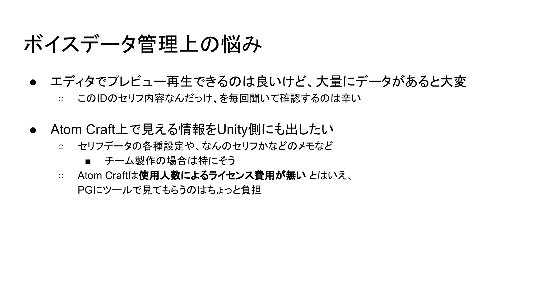 ボイスデータ管理上の悩み
● エディタでプレビュー再生できるのは良いけど、大量にデータがあると大変
○ このIDのセリフ内容なんだっけ、を毎回聞いて確認するのは辛い
● Atom Craft上で見える情報をUnity側にも出したい
○ セリフデータの各種設定や、なんのセリフかなどのメモなど
■ チーム製作の場合は特にそう
○ Atom Craftは使用人数によるライセンス費用が無い とはいえ、
PGにツールで見てもらうのはちょっと負担
 
