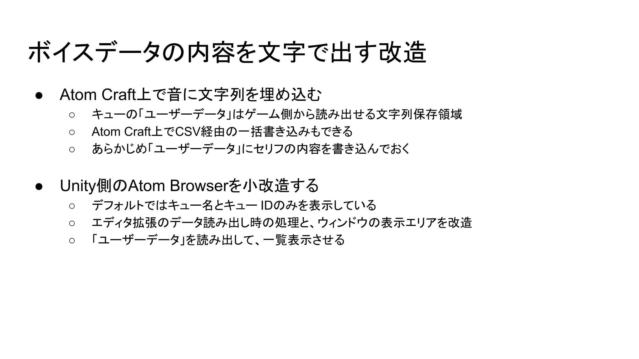 ボイスデータの内容を文字で出す改造
● Atom Craft上で音に文字列を埋め込む
○ キューの「ユーザーデータ」はゲーム側から読み出せる文字列保存領域
○ Atom Craft上でCSV経由の一括書き込みもできる
○ あらかじめ「ユーザーデータ」にセリフの内容を書き込んでおく
● Unity側のAtom Browserを小改造する
○ デフォルトではキュー名とキュー IDのみを表示している
○ エディタ拡張のデータ読み出し時の処理と、ウィンドウの表示エリアを改造
○ 「ユーザーデータ」を読み出して、一覧表示させる
 