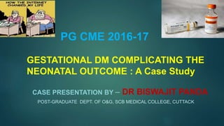 PG CME 2016-17
GESTATIONAL DM COMPLICATING THE
NEONATAL OUTCOME : A Case Study
CASE PRESENTATION BY – DR BISWAJIT PANDA
POST-GRADUATE DEPT. OF O&G, SCB MEDICAL COLLEGE, CUTTACK
 