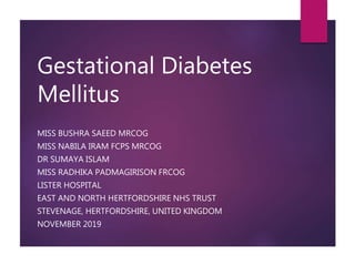 Gestational Diabetes
Mellitus
MISS BUSHRA SAEED MRCOG
MISS NABILA IRAM FCPS MRCOG
DR SUMAYA ISLAM
MISS RADHIKA PADMAGIRISON FRCOG
LISTER HOSPITAL
EAST AND NORTH HERTFORDSHIRE NHS TRUST
STEVENAGE, HERTFORDSHIRE, UNITED KINGDOM
NOVEMBER 2019
 