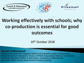 19th October 2018
Gareth D Morewood
Director of Curriculum Support (SENCo) & Specialist Leader of Education,
Priestnall School, Stockport; Trusee of IPSEA; Educational Advisor to StudioIII;
Honorary Research Fellow in Education, University of Manchester;
Associate Editor of the Good Autism Practice Journal.
 