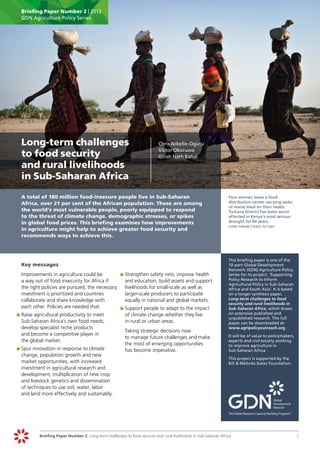 Briefing Paper Number 2 | 2012
      GDN Agriculture Policy Series




	 Long-term challenges                                                      	   Chris Ackello-Ogutu
                                                                                Victor Okoruwa
  to food security                                                              Girish Nath Bahal

  and rural livelihoods
  in Sub-Saharan Africa
	     A total of 180 million food-insecure people live in Sub-Saharan                                             	    Four women leave a food
      Africa, over 21 per cent of the African population. These are among                                              distribution center carrying sacks
                                                                                                                       of maize meal on their heads.
      the world’s most vulnerable people, poorly equipped to respond                                                   Turkana District has been worst
      to the threat of climate change, demographic stresses, or spikes                                                 affected in Kenya’s most serious
      in global food prices. This briefing examines how improvements                                                   drought for 60 years.
                                                                                                                  	    svenn torfinn | panos pictures
      in agriculture might help to achieve greater food security and
      recommends ways to achieve this.



                                                                                                                  	    This briefing paper is one of the
	     Key messages                                                                                                     10-part Global Development
                                                                                                                       Network (GDN) Agriculture Policy
	      Improvements in agriculture could be          	 	Strengthen safety nets, improve health
                                                      p                                                                Series for its project, ‘Supporting
       a way out of food insecurity for Africa if       and education, build assets and support                        Policy Research to Inform
                                                                                                                       Agricultural Policy in Sub-Saharan
       the right policies are pursued, the necessary    livelihoods for small-scale as well as                         Africa and South Asia’. It is based
       investment is prioritized and countries          larger-scale producers to participate                          on a longer synthesis paper,
       collaborate and share knowledge with             equally in national and global markets.                        Long-term challenges to food
                                                                                                                       security and rural livelihoods in
       each other. Policies are needed that:         	 	Support people to adapt to the impact
                                                      p                                                                Sub-Saharan Africa, which draws
    	 	Raise agricultural productivity to meet          of climate change whether they live                            on extensive published and
    p                                                                                                                  unpublished research. The full
       Sub-Saharan Africa’s own food needs,             in rural or urban areas.                                       paper can be downloaded at:
       develop specialist niche products                                                                               www.agripolicyoutreach.org
                                                     		 Taking strategic decisions now
       and become a competitive player in                                                                         		 will be of value to policymakers,
                                                                                                                    It
                                                        to manage future challenges and make
       the global market.                                                                                           experts and civil society working
                                                        the most of emerging opportunities                          to improve agriculture in
    	 	Spur innovation in response to climate
    p                                                   has become imperative.                                      Sub-Saharan Africa.
       change, population growth and new
                                                                                                                  	    This project is supported by the
       market opportunities, with increased                                                                            Bill & Melinda Gates Foundation.
       investment in agricultural research and
       development, multiplication of new crop
       and livestock genetics and dissemination
       of techniques to use soil, water, labor
       and land more effectively and sustainably.




               Briefing Paper Number 2 Long-term challenges to food security and rural livelihoods in Sub-Saharan Africa	                                    1
 