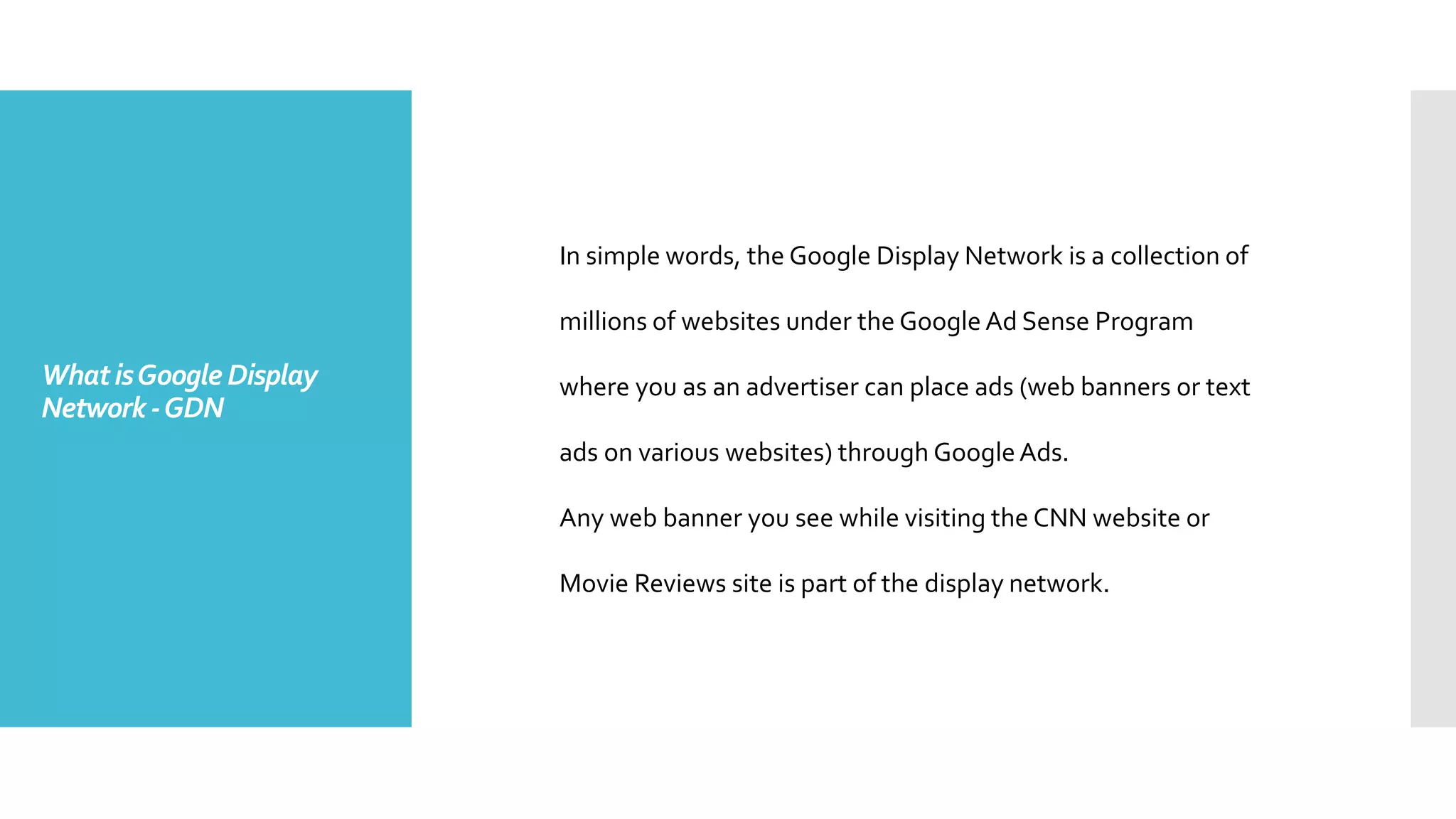 WhatisGoogle Display
Network-GDN
In simple words, the Google Display Network is a collection of
millions of websites under the Google Ad Sense Program
where you as an advertiser can place ads (web banners or text
ads on various websites) through GoogleAds.
Any web banner you see while visiting the CNN website or
Movie Reviews site is part of the display network.
 