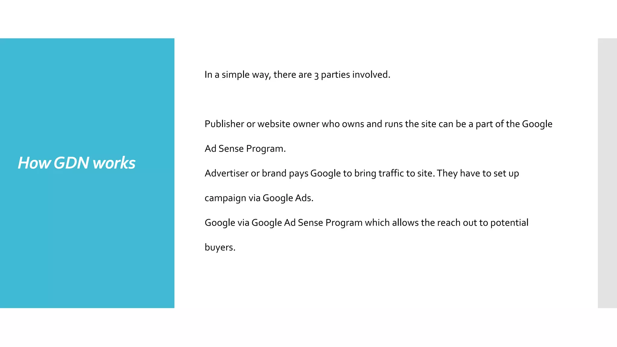 HowGDN works
In a simple way, there are 3 parties involved.
Publisher or website owner who owns and runs the site can be a part of the Google
Ad Sense Program.
Advertiser or brand pays Google to bring traffic to site.They have to set up
campaign via Google Ads.
Google via Google Ad Sense Program which allows the reach out to potential
buyers.
 