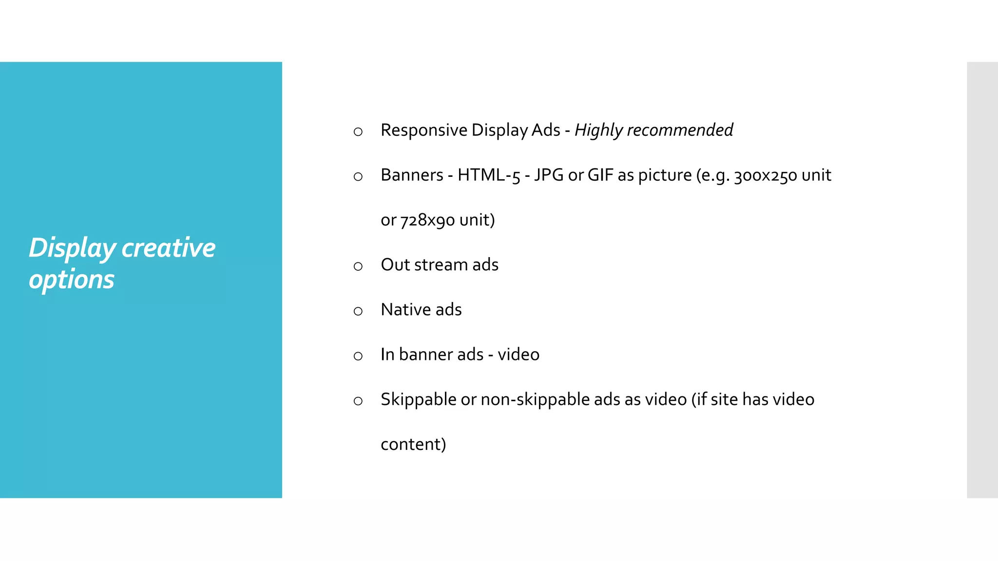 Display creative
options
o Responsive DisplayAds - Highly recommended
o Banners - HTML-5 - JPG or GIF as picture (e.g. 300x250 unit
or 728x90 unit)
o Out stream ads
o Native ads
o In banner ads - video
o Skippable or non-skippable ads as video (if site has video
content)
 