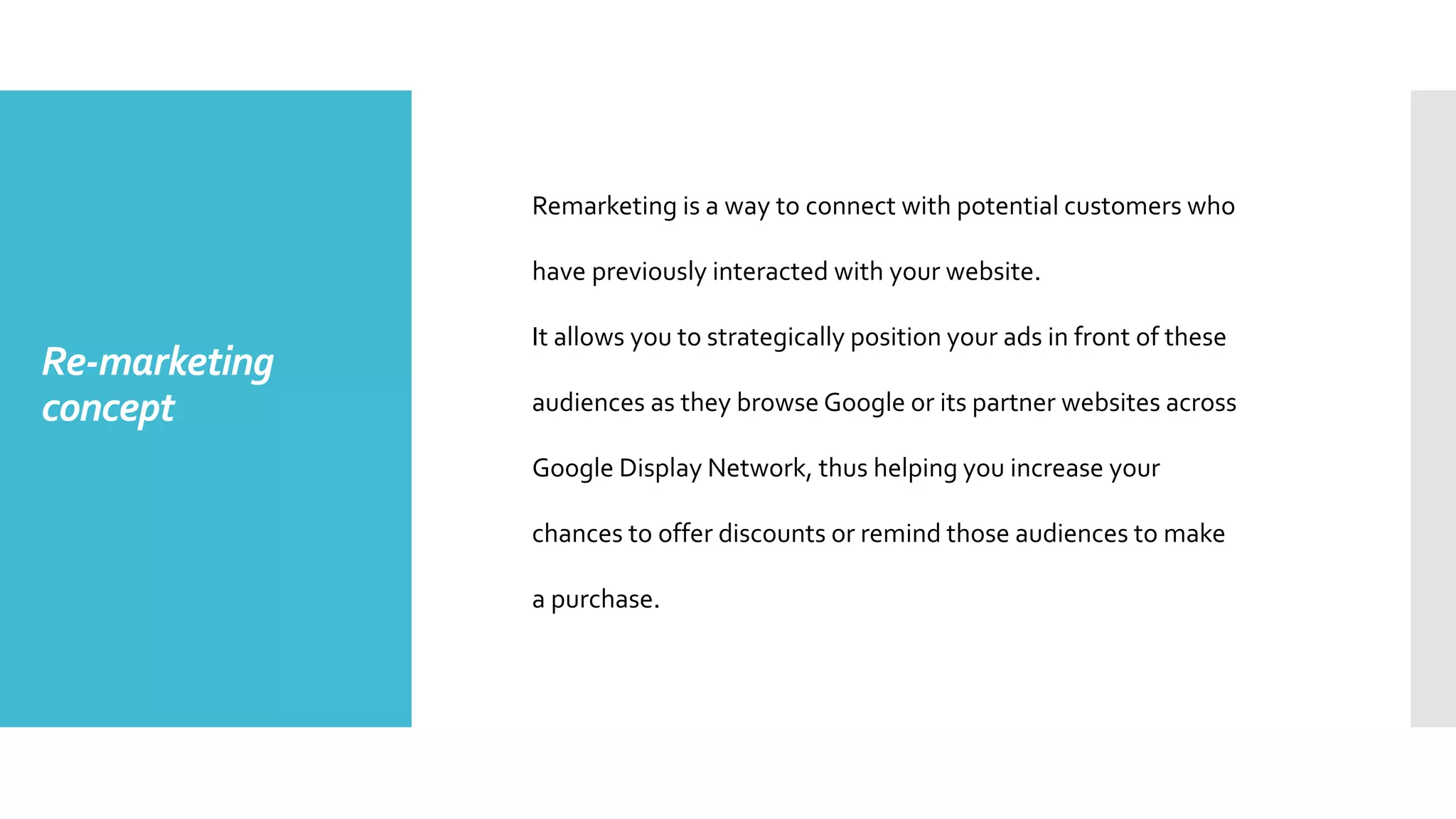 Re-marketing
concept
Remarketing is a way to connect with potential customers who
have previously interacted with your website.
It allows you to strategically position your ads in front of these
audiences as they browse Google or its partner websites across
Google Display Network, thus helping you increase your
chances to offer discounts or remind those audiences to make
a purchase.
 