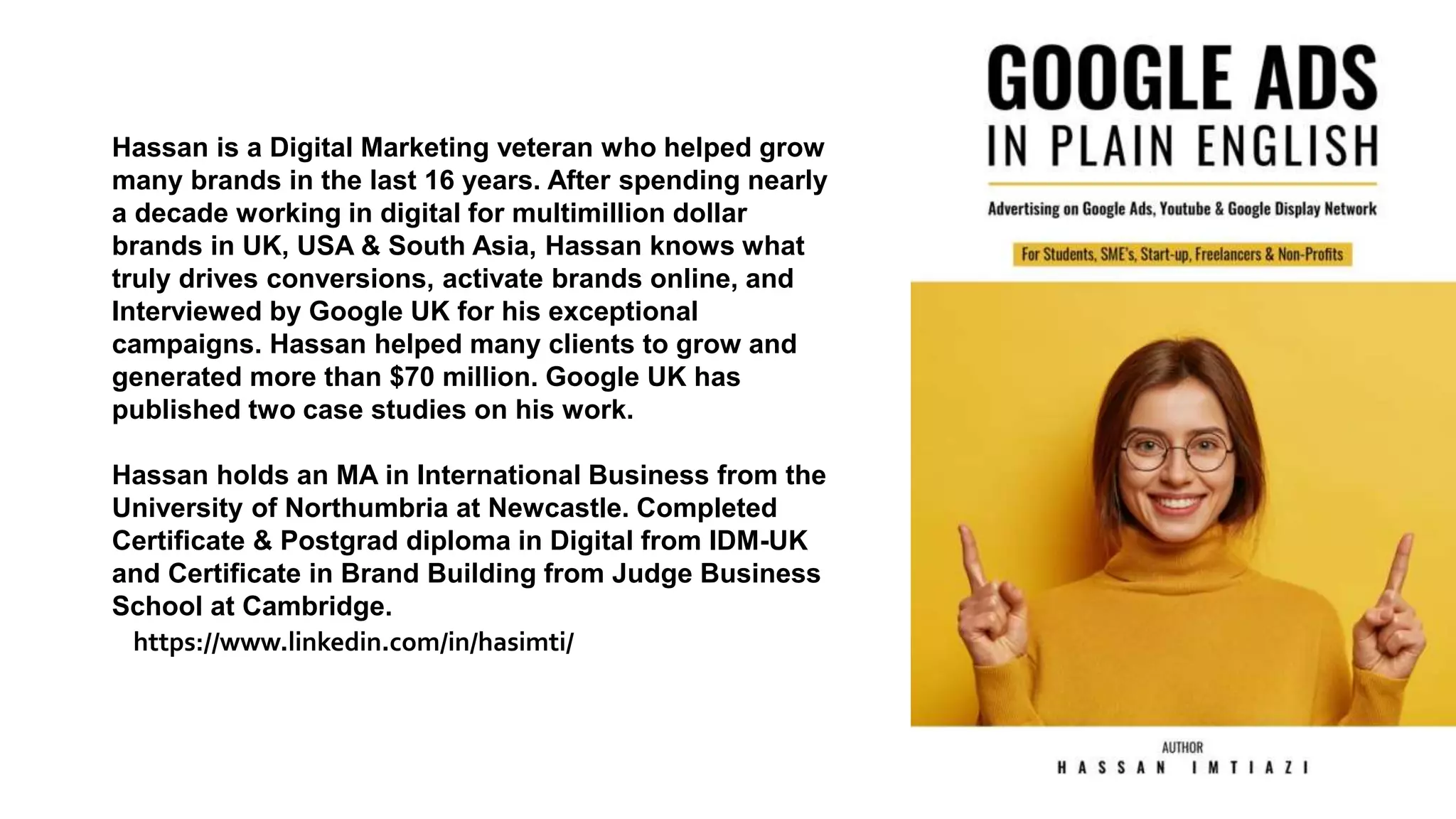 Hassan is a Digital Marketing veteran who helped grow
many brands in the last 16 years. After spending nearly
a decade working in digital for multimillion dollar
brands in UK, USA & South Asia, Hassan knows what
truly drives conversions, activate brands online, and
Interviewed by Google UK for his exceptional
campaigns. Hassan helped many clients to grow and
generated more than $70 million. Google UK has
published two case studies on his work.
Hassan holds an MA in International Business from the
University of Northumbria at Newcastle. Completed
Certificate & Postgrad diploma in Digital from IDM-UK
and Certificate in Brand Building from Judge Business
School at Cambridge.
https://www.linkedin.com/in/hasimti/
 