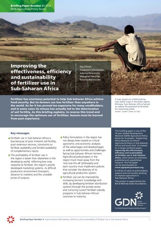 Briefing Paper Number 3 | 2012
       GDN Agriculture Policy Series




	 Improving the                                                                	   Saa Dittoh
                                                                                   Olubunmi Omotosho
  effectiveness, efficiency                                                        Adama Belemvire

  and sustainability                                                               Margaret Akuriba
                                                                                   Khondoker Haider
  of fertilizer use in
  Sub-Saharan Africa
	      Fertilizer has enormous potential to help Sub-Saharan Africa achieve                                            	   A man squats on a field looking
       food security. But its farmers use less fertilizer than anywhere in                                                 over failed crops in the Kobo region,
                                                                                                                           Ethiopia. Sub-Saharan Africa has yet
       the world. So far it has proved too expensive for many smallholders,                                                to realize the potential of fertilizer
       and in some cases its misuse has actually led to the deterioration                                                  for improving yields.
       of soil fertility. As this briefing explains, to reverse this trend and                                         	   frederic courbet | panos pictures

       to encourage the optimum use of fertilizer, lessons must be learned
       from past experience.



                                                                                                                       	   This briefing paper is one of the
	      Key messages                                                                                                        10-part Global Development
                                                                                                                           Network (GDN) Agriculture Policy
    	 	Fertilizer use in Sub-Saharan Africa is
    p                                                        	 	Policy formulation in the region has
                                                             p                                                             Series for its project, ‘Supporting
       low because of poor inherent soil fertility,             not always been based on critical                          Policy Research to Inform
                                                                agronomic and economic analyses                            Agricultural Policy in Sub-Saharan
       poor extension services, constraints to                                                                             Africa and South Asia’. It is based
       fertilizer availability and limited availability         of the advantages and disadvantages                        on a longer synthesis paper,
       of complementary inputs.                                 as well as opportunities and challenges                    Improving the effectiveness,
                                                                facing Sub-Saharan African farmers.                        efficiency and sustainability
    	 	The profitability of fertilizer use in
    p                                                                                                                      of fertilizer use in Sub-Saharan
                                                                Agricultural policymakers in the                           Africa, which draws on extensive
       the region is lower than elsewhere in the
                                                                region must move away from the                             published and unpublished
       developing world, reflecting low crop                                                                               research. The full paper
                                                                ‘one-size-fits-all’ philosophy and
       response to fertilizer, the region’s poorly                                                                         can be downloaded at:
                                                                each country must implement policies                       www.agripolicyoutreach.org
       developed marketing systems, its difficult
                                                                that consider the diversity of its                     		 will be of value to policymakers,
                                                                                                                         It
       production environment (transport,
                                                                agricultural production system.                          experts and civil society working
       distance to markets) and the unstable                                                                             to improve agriculture in
       prices of outputs.                                    	 	Fertilizer use can be improved by
                                                             p                                                           Sub-Saharan Africa.
                                                                increasing farmers’ knowledge and                      	   This project is supported by the
                                                                skills, by developing fertilizer distribution              Bill & Melinda Gates Foundation.
                                                                systems through the private sector
                                                                and nurturing current fertilizer subsidy
                                                                programs in Sub-Saharan African
                                                                countries to maturity.
                                                             	




                Briefing Paper Number 3 Improving the effectiveness, efficiency and sustainability of fertilizer use in Sub-Saharan Africa	                      1
 