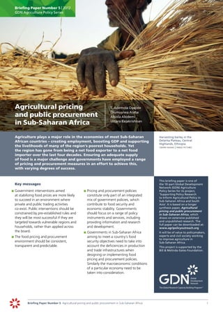 Briefing Paper Number 5 | 2012
      GDN Agriculture Policy Series




	 Agricultural pricing                                                     	   T. Ademola Oyejide
                                                                               Olumuyiwa Alaba
  and public procurement                                                       Abiola Abidemi

  in Sub-Saharan Africa                                                        Uttara Balakrishnan



	     Agriculture plays a major role in the economies of most Sub-Saharan                                   	   Harvesting barley in the
      African countries – creating employment, boosting GDP and supporting                                      Delanta Plateau, Central
                                                                                                                Highlands, Ethiopia.
      the livelihoods of many of the region’s poorest households. Yet                                       	   crispin hughes | panos pictures
      the region has gone from being a net food exporter to a net food
      importer over the last four decades. Ensuring an adequate supply
      of food is a major challenge and governments have employed a range
      of pricing and procurement measures in an effort to achieve this,
      with varying degrees of success.


                                                                                                            	   This briefing paper is one of
	     Key messages                                                                                              the 10-part Global Development
                                                                                                                Network (GDN) Agriculture
    	 	Government interventions aimed
    p                                                     	 	Pricing and procurement policies
                                                          p                                                     Policy Series for its project,
       at stabilizing food prices are more likely            constitute only part of an integrated              ‘Supporting Policy Research
                                                                                                                to Inform Agricultural Policy in
       to succeed in an environment where                    mix of government policies, which                  Sub-Saharan Africa and South
       private and public trading activities                 contribute to food security and                    Asia’. It is based on a longer
       co-exist. Public interventions should be              economic stability. Governments                    synthesis paper, Agricultural
                                                                                                                pricing and public procurement
       constrained by pre-established rules and              should focus on a range of policy                  in Sub-Saharan Africa, which
       they will be most successful if they are              instruments and services, including                draws on extensive published
       targeted towards vulnerable regions and               providing information and research                 and unpublished research. The
                                                                                                                full paper can be downloaded at:
       households, rather than applied across                and development.                                   www.agripolicyoutreach.org
       the board.                                         	 	Governments in Sub-Saharan Africa
                                                          p                                                 		 will be of value to policymakers,
                                                                                                              It
    	 	The food pricing and procurement                      aiming to meet a country’s food                  experts and civil society working
    p                                                                                                         to improve agriculture in
       environment should be consistent,                     security objectives need to take into            Sub-Saharan Africa.
       transparent and predictable.                          account the deficiencies in production         	   This project is supported by the
                                                             and trade infrastructures when                     Bill & Melinda Gates Foundation.
                                                             designing or implementing food
                                                             pricing and procurement policies.
                                                             Similarly the macroeconomic conditions
                                                             of a particular economy need to be
                                                             taken into consideration.




               Briefing Paper Number 5 Agricultural pricing and public procurement in Sub-Saharan Africa	                                          1
 