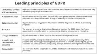 Leading principles of GDPR
Lawfulness, fairness
and transparency
organisations need to make sure their data collection practices don’t break the law and that they
aren’t hiding anything from data subjects.
Purpose limitation Organisations should only collect personal data for a specific purpose, clearly state what that
purpose is, and only collect data for as long as necessary to complete that purpose.
Data minimisation Organisations must only process the personal data that they need to achieve its processing
purposes.
Accuracy The accuracy of personal data is integral to data protection. The GDPR states that “every
reasonable step must be taken” to erase or rectify data that is inaccurate or incomplete.
Storage limitation Organisations need to delete personal data when it’s no longer necessary.
Integrity and
confidentiality
(security)
Personal data should be processed in a manner that ensures appropriate security of the
personal data, including protection against unauthorised or unlawful processing and against
accidental loss, destruction or damage, using appropriate technical or organisational measures.
Accountability The controller shall be responsible for, and be able to demonstrate compliance with the above
principles
 