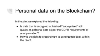 Personal data on the Blockchain?
In the pilot we explored the following:
● Is data that is encrypted or hashed/ ‘anonymized’ still
quality as personal data as per the GDPR requirements of
anonymisation?
● How is the right to erasure/right to be forgotten dealt with in
the pilot?
 