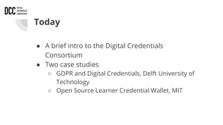 Today
● A brief intro to the Digital Credentials
Consortium
● Two case studies
○ GDPR and Digital Credentials, Delft University of
Technology
○ Open Source Learner Credential Wallet, MIT
 