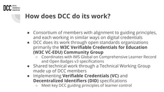 How does DCC do its work?
● Consortium of members with alignment to guiding principles,
and each working in similar ways on digital credentials
● DCC does its work through open standards organizations
primarily the W3C Verifiable Credentials for Education
(W3C VC-EDU) Community Group
○ Coordinates with IMS Global on Comprehensive Learner Record
and Open Badges v3 specifications
● Shared technical work through a Technical Working Group
made up of DCC members
● Implementing Verifiable Credentials (VC) and
Decentralized Identifiers (DID) specifications
○ Meet key DCC guiding principles of learner control
 