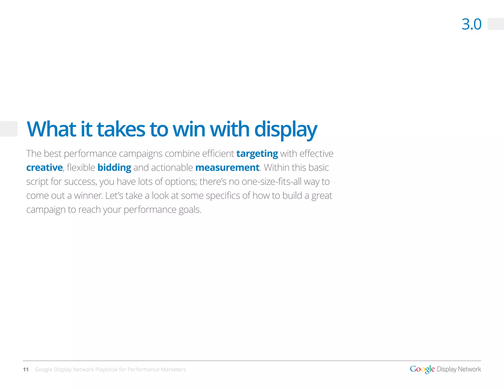 3.0




 What it takes to win with display
 The best performance campaigns combine efficient targeting with effective
 creative, flexible bidding and actionable measurement. Within this basic
 script for success, you have lots of options; there’s no one-size-fits-all way to
 come out a winner. Let’s take a look at some specifics of how to build a great
 campaign to reach your performance goals.




11   Google Display Network Playbook for Performance Marketers
 