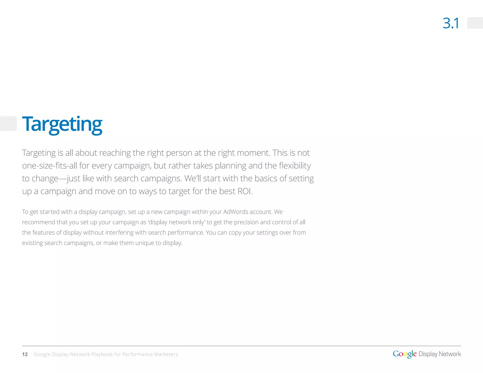 3.1




Targeting
Targeting is all about reaching the right person at the right moment. This is not
one-size-fits-all for every campaign, but rather takes planning and the flexibility
to change—just like with search campaigns. We’ll start with the basics of setting
up a campaign and move on to ways to target for the best ROI.

To get started with a display campaign, set up a new campaign within your AdWords account. We
recommend that you set up your campaign as ‘display network only’ to get the precision and control of all
the features of display without interfering with search performance. You can copy your settings over from
existing search campaigns, or make them unique to display.




12   Google Display Network Playbook for Performance Marketers
 