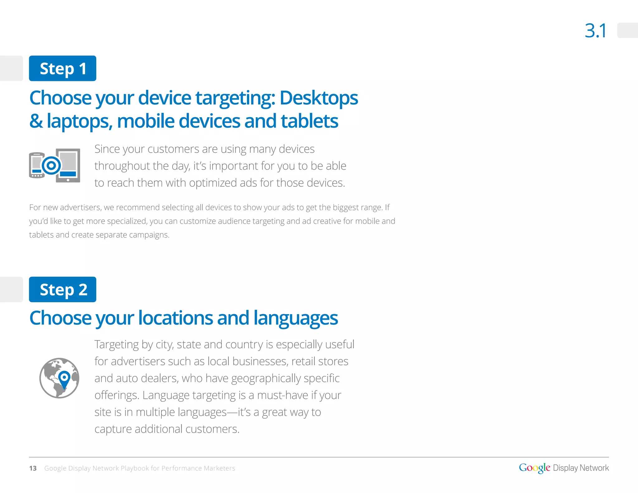 3.1
     Step 1
Choose your device targeting: Desktops
& laptops, mobile devices and tablets
                   Since your customers are using many devices
                   throughout the day, it’s important for you to be able
                   to reach them with optimized ads for those devices.

For new advertisers, we recommend selecting all devices to show your ads to get the biggest range. If
you’d like to get more specialized, you can customize audience targeting and ad creative for mobile and
tablets and create separate campaigns.




     Step 2
Choose your locations and languages
                   Targeting by city, state and country is especially useful
                   for advertisers such as local businesses, retail stores
                   and auto dealers, who have geographically specific
                   offerings. Language targeting is a must-have if your
                   site is in multiple languages—it’s a great way to
                   capture additional customers.


13   Google Display Network Playbook for Performance Marketers
 