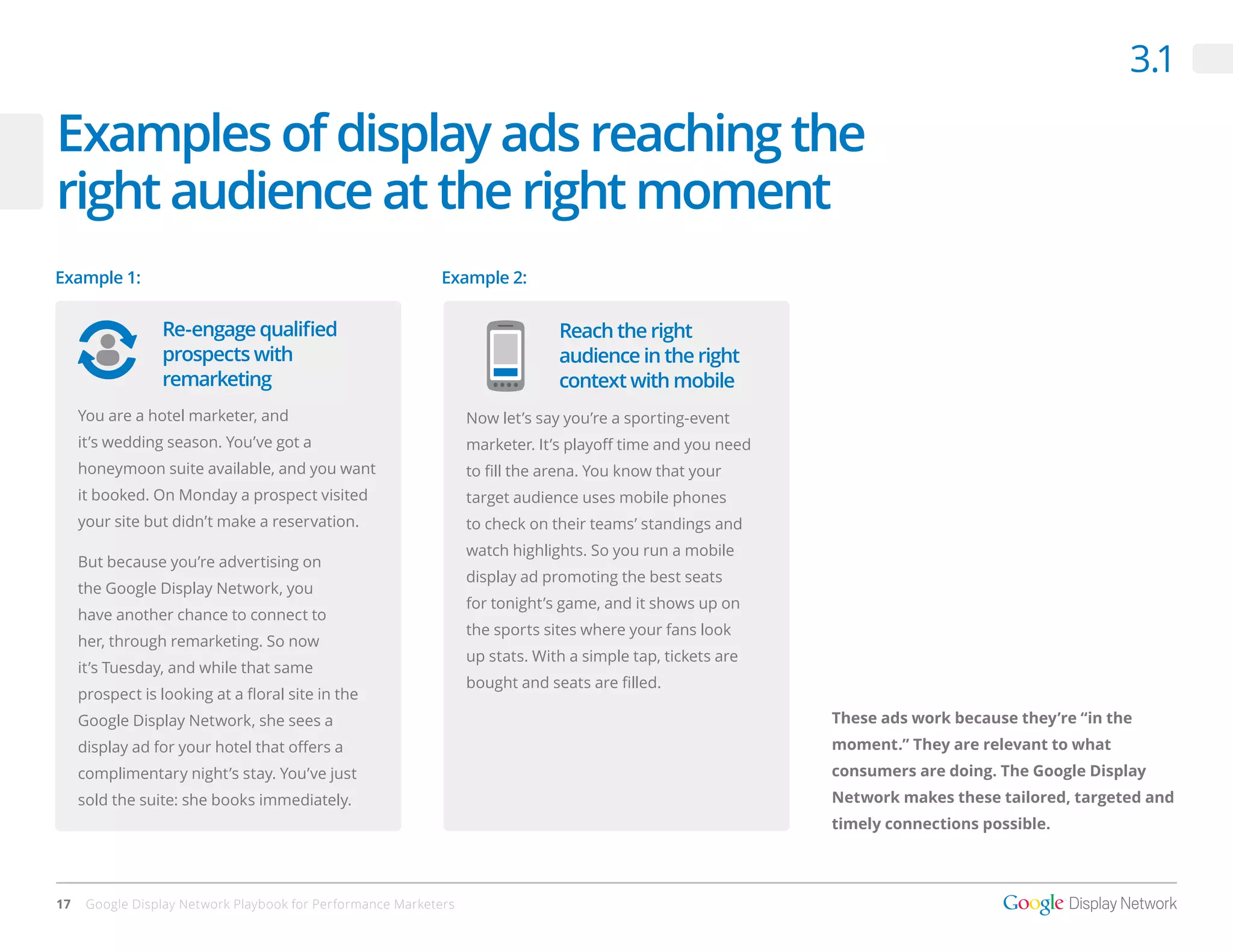 3.1

Examples of display ads reaching the
right audience at the right moment
Example 1:                                                  Example 2:


                 Re-engage qualified                                           Reach the right
                 prospects with                                                audience in the right
                 remarketing                                                   context with mobile
     You are a hotel marketer, and                                Now let’s say you’re a sporting-event
     it’s wedding season. You’ve got a                            marketer. It’s playoff time and you need
     honeymoon suite available, and you want                      to fill the arena. You know that your
     it booked. On Monday a prospect visited                      target audience uses mobile phones
     your site but didn’t make a reservation.                     to check on their teams’ standings and
                                                                  watch highlights. So you run a mobile
     But because you’re advertising on
                                                                  display ad promoting the best seats
     the Google Display Network, you
                                                                  for tonight’s game, and it shows up on
     have another chance to connect to
                                                                  the sports sites where your fans look
     her, through remarketing. So now
                                                                  up stats. With a simple tap, tickets are
     it’s Tuesday, and while that same
                                                                  bought and seats are filled.
     prospect is looking at a floral site in the
     Google Display Network, she sees a                                                                      These ads work because they’re “in the
     display ad for your hotel that offers a                                                                 moment.” They are relevant to what
     complimentary night’s stay. You’ve just                                                                 consumers are doing. The Google Display
     sold the suite: she books immediately.                                                                  Network makes these tailored, targeted and
                                                                                                             timely connections possible.




17    Google Display Network Playbook for Performance Marketers
 