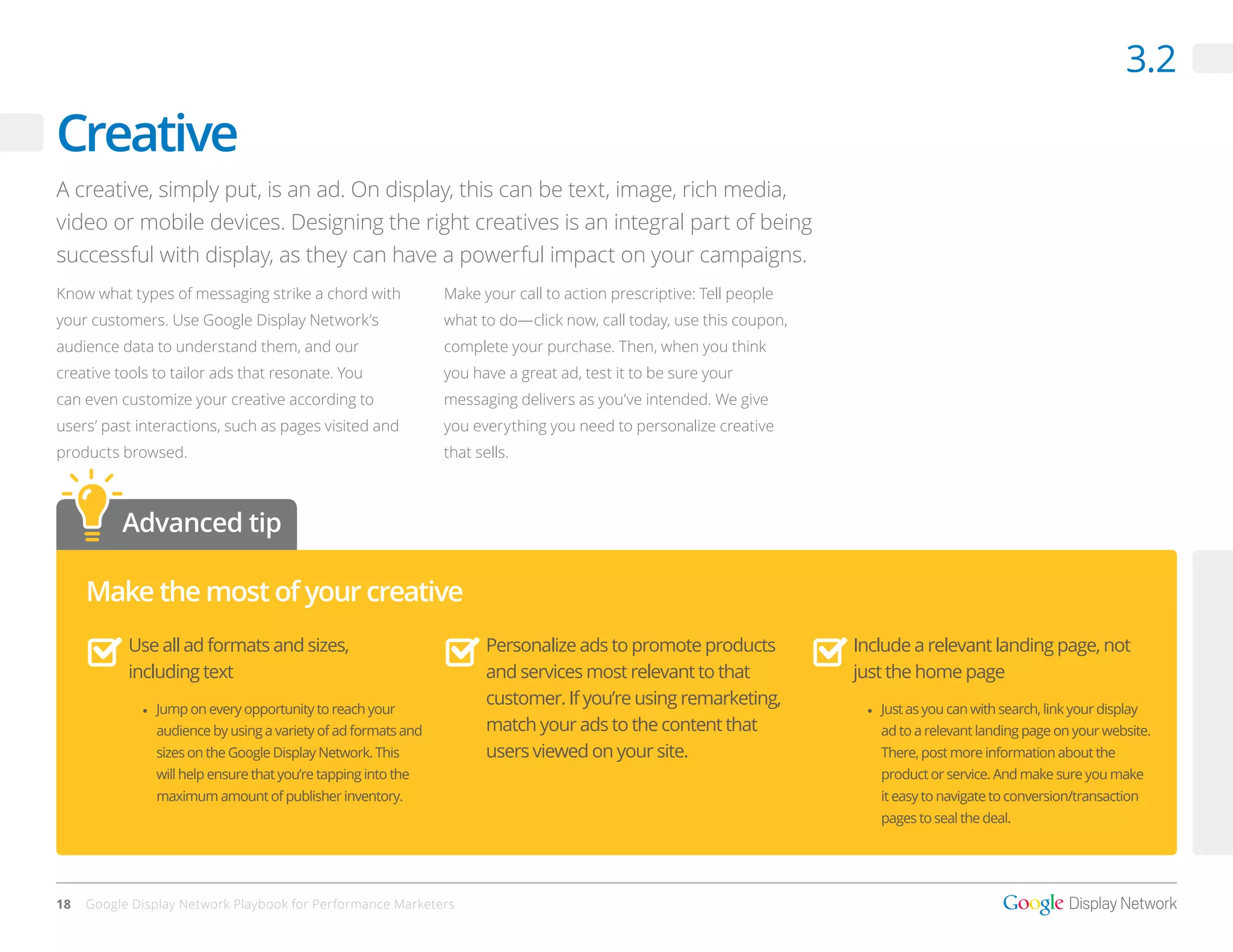 3.2

Creative
A creative, simply put, is an ad. On display, this can be text, image, rich media,
video or mobile devices. Designing the right creatives is an integral part of being
successful with display, as they can have a powerful impact on your campaigns.
Know what types of messaging strike a chord with               Make your call to action prescriptive: Tell people
your customers. Use Google Display Network’s                   what to do—click now, call today, use this coupon,
audience data to understand them, and our                      complete your purchase. Then, when you think
creative tools to tailor ads that resonate. You                you have a great ad, test it to be sure your
can even customize your creative according to                  messaging delivers as you’ve intended. We give
users’ past interactions, such as pages visited and            you everything you need to personalize creative
products browsed.                                              that sells.



          Advanced tip

     Make the most of your creative
           Use all ad formats and sizes,                              Personalize ads to promote products           Include a relevant landing page, not
           including text                                             and services most relevant to that            just the home page
             •	 Jump on every opportunity to reach your
                                                                      customer. If you’re using remarketing,         •	 Just as you can with search, link your display
               audience by using a variety of ad formats and          match your ads to the content that               ad to a relevant landing page on your website.
               sizes on the Google Display Network. This              users viewed on your site.                       There, post more information about the
               will help ensure that you’re tapping into the                                                           product or service. And make sure you make
               maximum amount of publisher inventory.                                                                  it easy to navigate to conversion/transaction
                                                                                                                       pages to seal the deal.




18   Google Display Network Playbook for Performance Marketers
 