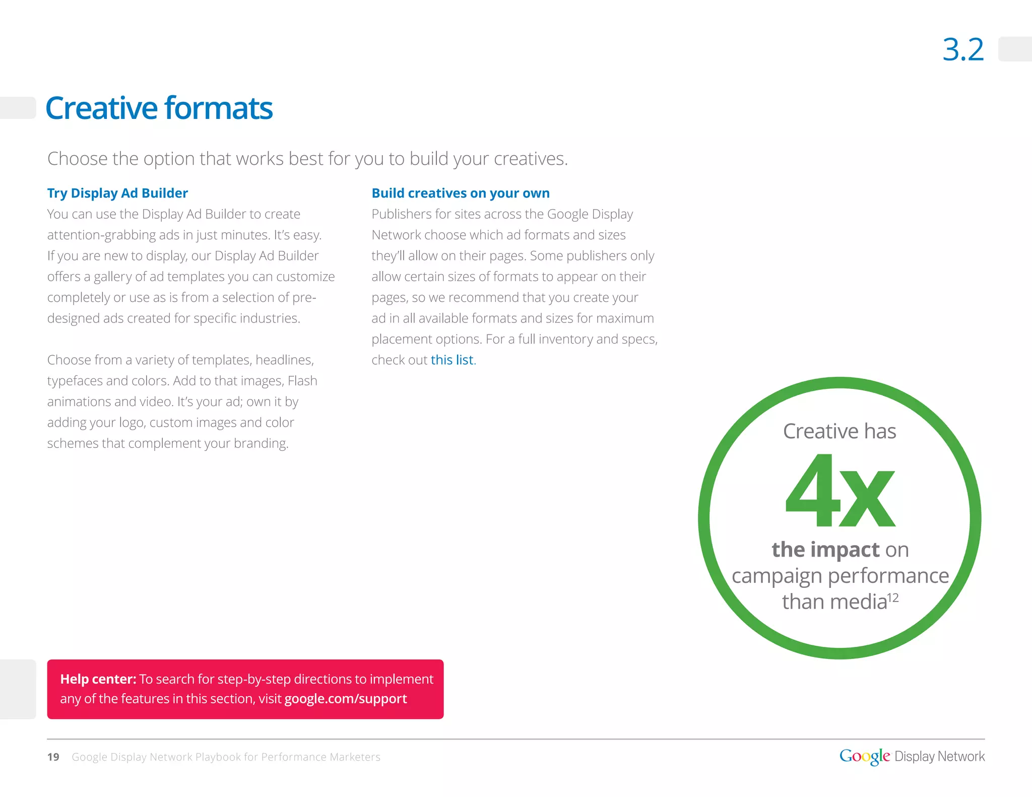 3.2
Creative formats
Choose the option that works best for you to build your creatives.
Try Display Ad Builder                                       Build creatives on your own
You can use the Display Ad Builder to create                 Publishers for sites across the Google Display
attention-grabbing ads in just minutes. It’s easy.           Network choose which ad formats and sizes
If you are new to display, our Display Ad Builder            they’ll allow on their pages. Some publishers only
offers a gallery of ad templates you can customize           allow certain sizes of formats to appear on their
completely or use as is from a selection of pre-             pages, so we recommend that you create your
designed ads created for specific industries.                ad in all available formats and sizes for maximum
                                                             placement options. For a full inventory and specs,
Choose from a variety of templates, headlines,               check out this list.
typefaces and colors. Add to that images, Flash
animations and video. It’s your ad; own it by
adding your logo, custom images and color
                                                                                                                      Creative has



                                                                                                                      4x
schemes that complement your branding.




                                                                                                                     the impact on
                                                                                                                  campaign performance
                                                                                                                      than media12


     Help center: To search for step-by-step directions to implement
     any of the features in this section, visit google.com/support



19    Google Display Network Playbook for Performance Marketers
 