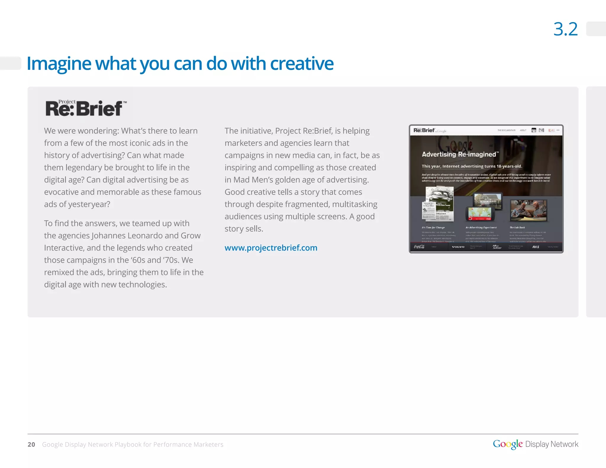 3.2
Imagine what you can do with creative


     We were wondering: What’s there to learn                    The initiative, Project Re:Brief, is helping
     from a few of the most iconic ads in the                    marketers and agencies learn that
     history of advertising? Can what made                       campaigns in new media can, in fact, be as
     them legendary be brought to life in the                    inspiring and compelling as those created
     digital age? Can digital advertising be as                  in Mad Men’s golden age of advertising.
     evocative and memorable as these famous                     Good creative tells a story that comes
     ads of yesteryear?                                          through despite fragmented, multitasking
                                                                 audiences using multiple screens. A good
     To find the answers, we teamed up with
                                                                 story sells.
     the agencies Johannes Leonardo and Grow
     Interactive, and the legends who created                    www.projectrebrief.com
     those campaigns in the ‘60s and ’70s. We
     remixed the ads, bringing them to life in the
     digital age with new technologies.




20   Google Display Network Playbook for Performance Marketers
 