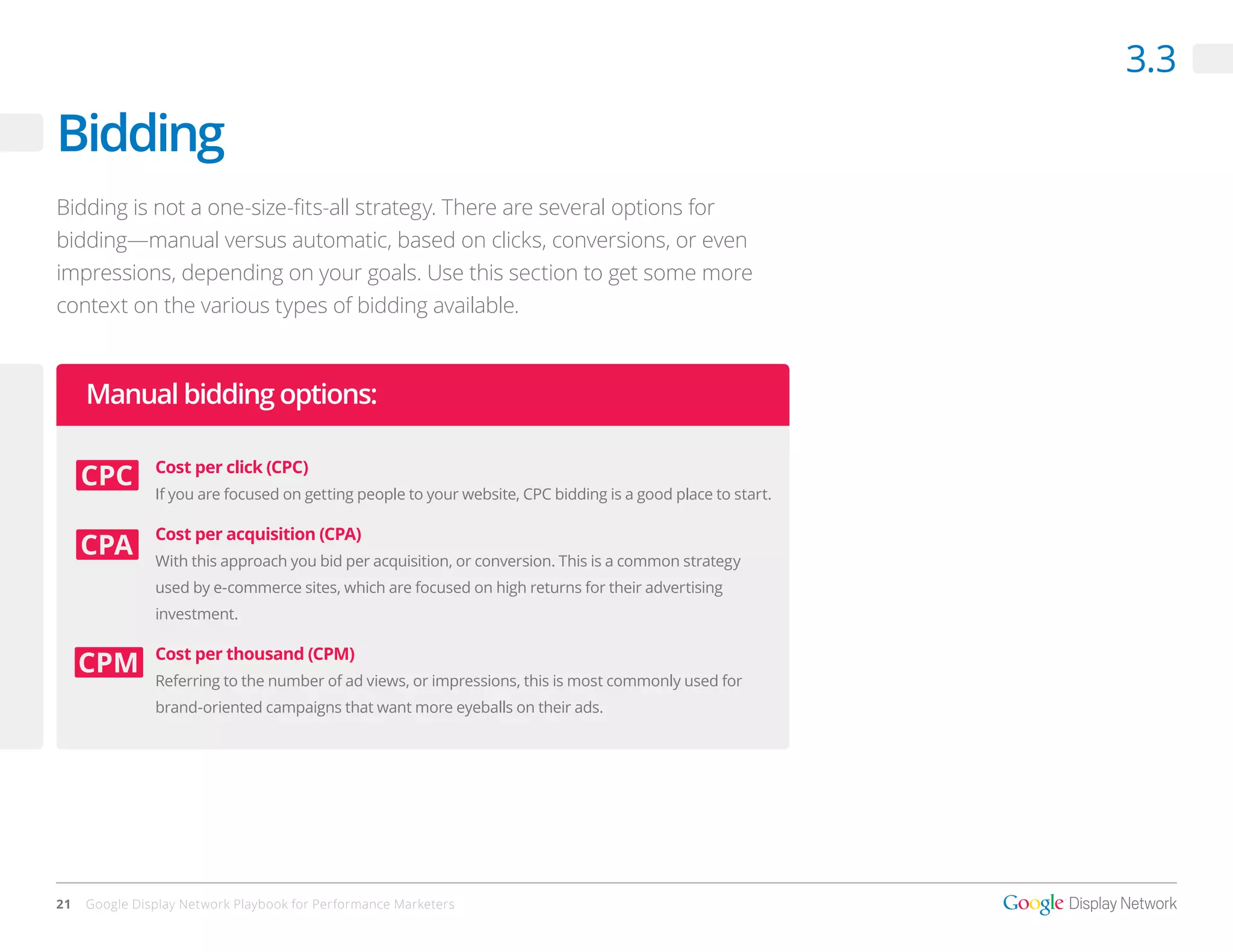 3.3

Bidding
Bidding is not a one-size-fits-all strategy. There are several options for
bidding—manual versus automatic, based on clicks, conversions, or even
impressions, depending on your goals. Use this section to get some more
context on the various types of bidding available.



     Manual bidding options:

               Cost per click (CPC)
               If you are focused on getting people to your website, CPC bidding is a good place to start.

               Cost per acquisition (CPA)
               With this approach you bid per acquisition, or conversion. This is a common strategy
               used by e-commerce sites, which are focused on high returns for their advertising
               investment.

               Cost per thousand (CPM)
               Referring to the number of ad views, or impressions, this is most commonly used for
               brand-oriented campaigns that want more eyeballs on their ads.




21   Google Display Network Playbook for Performance Marketers
 