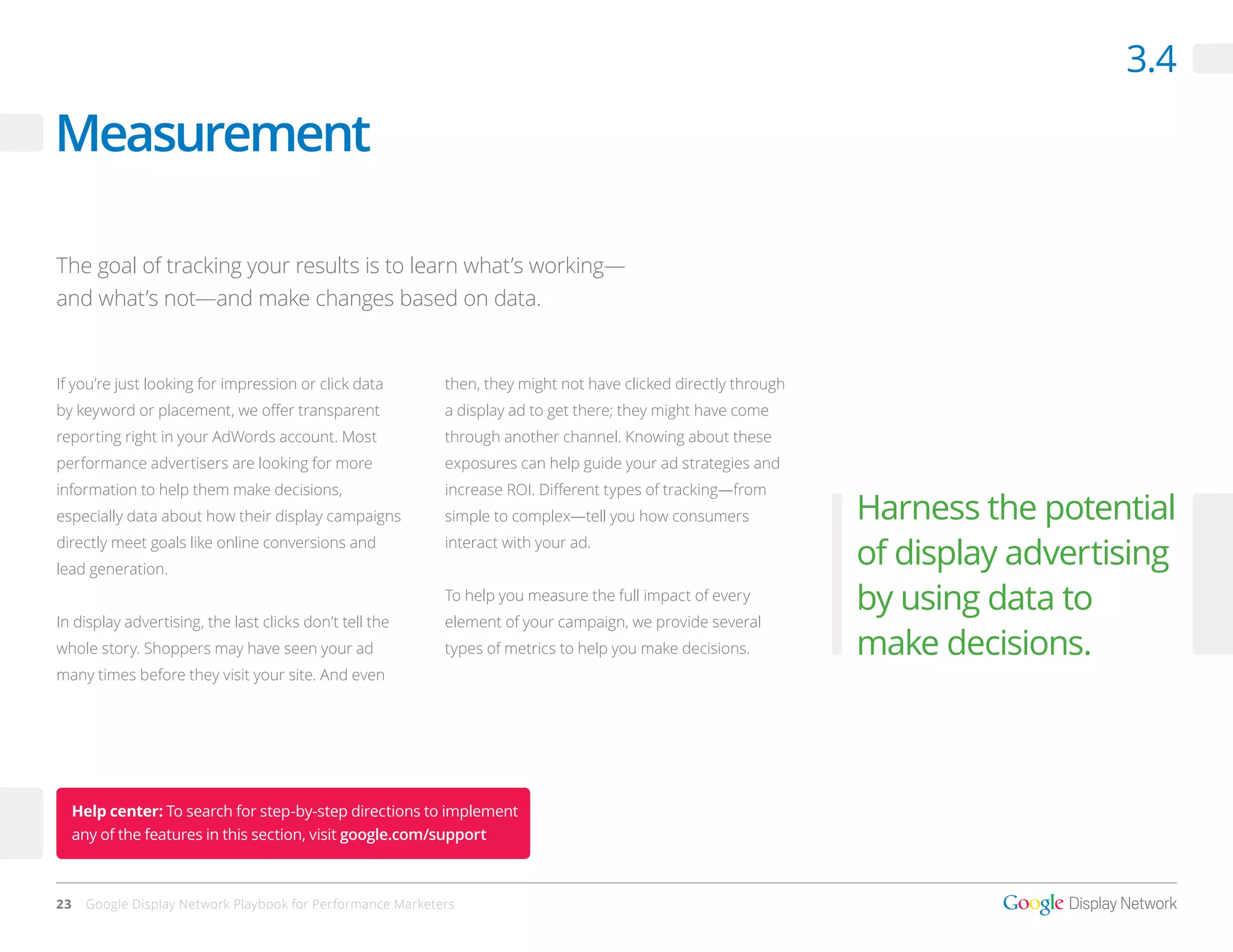 3.4

Measurement

The goal of tracking your results is to learn what’s working—
and what’s not—and make changes based on data.


If you’re just looking for impression or click data          then, they might not have clicked directly through
by keyword or placement, we offer transparent                a display ad to get there; they might have come
reporting right in your AdWords account. Most                through another channel. Knowing about these
performance advertisers are looking for more                 exposures can help guide your ad strategies and
information to help them make decisions,                     increase ROI. Different types of tracking—from
especially data about how their display campaigns            simple to complex—tell you how consumers             Harness the potential
directly meet goals like online conversions and
lead generation.
                                                             interact with your ad.
                                                                                                                  of display advertising
                                                             To help you measure the full impact of every
                                                                                                                  by using data to
In display advertising, the last clicks don’t tell the       element of your campaign, we provide several
whole story. Shoppers may have seen your ad                  types of metrics to help you make decisions.         make decisions.
many times before they visit your site. And even




     Help center: To search for step-by-step directions to implement
     any of the features in this section, visit google.com/support



23    Google Display Network Playbook for Performance Marketers
 