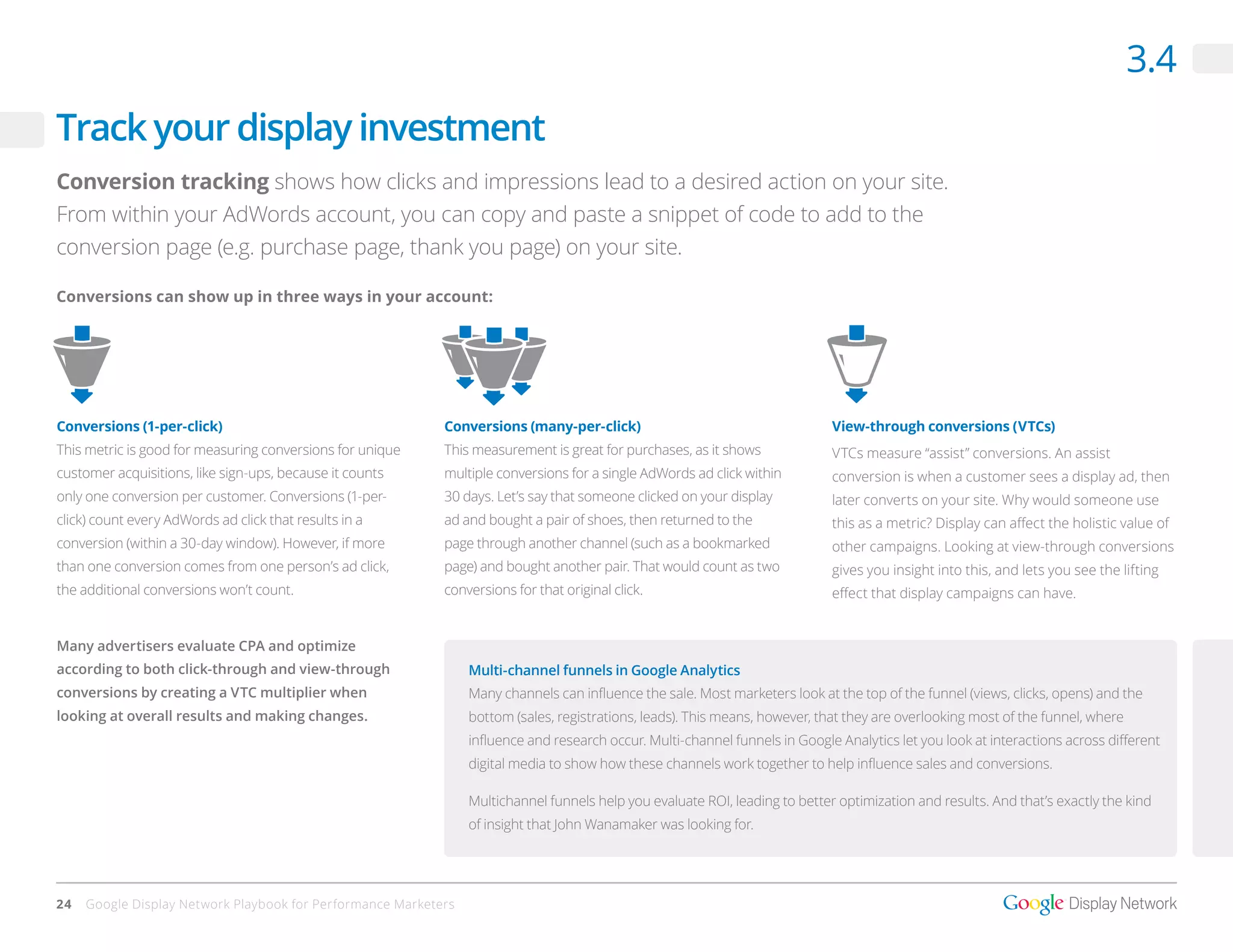 3.4
Track your display investment
Conversion tracking shows how clicks and impressions lead to a desired action on your site.
From within your AdWords account, you can copy and paste a snippet of code to add to the
conversion page (e.g. purchase page, thank you page) on your site.

Conversions can show up in three ways in your account:




Conversions (1-per-click)                                   Conversions (many-per-click)                                      View-through conversions (VTCs)
This metric is good for measuring conversions for unique    This measurement is great for purchases, as it shows              VTCs measure “assist” conversions. An assist
customer acquisitions, like sign-ups, because it counts     multiple conversions for a single AdWords ad click within         conversion is when a customer sees a display ad, then
only one conversion per customer. Conversions (1-per-       30 days. Let’s say that someone clicked on your display           later converts on your site. Why would someone use
click) count every AdWords ad click that results in a       ad and bought a pair of shoes, then returned to the               this as a metric? Display can affect the holistic value of
conversion (within a 30-day window). However, if more       page through another channel (such as a bookmarked                other campaigns. Looking at view-through conversions
than one conversion comes from one person’s ad click,       page) and bought another pair. That would count as two            gives you insight into this, and lets you see the lifting
the additional conversions won’t count.                     conversions for that original click.                              effect that display campaigns can have.


Many advertisers evaluate CPA and optimize
according to both click-through and view-through                 Multi-channel funnels in Google Analytics
conversions by creating a VTC multiplier when                    Many channels can influence the sale. Most marketers look at the top of the funnel (views, clicks, opens) and the
looking at overall results and making changes.                   bottom (sales, registrations, leads). This means, however, that they are overlooking most of the funnel, where
                                                                 influence and research occur. Multi-channel funnels in Google Analytics let you look at interactions across different
                                                                 digital media to show how these channels work together to help influence sales and conversions.

                                                                 Multichannel funnels help you evaluate ROI, leading to better optimization and results. And that’s exactly the kind
                                                                 of insight that John Wanamaker was looking for.




24   Google Display Network Playbook for Performance Marketers
 