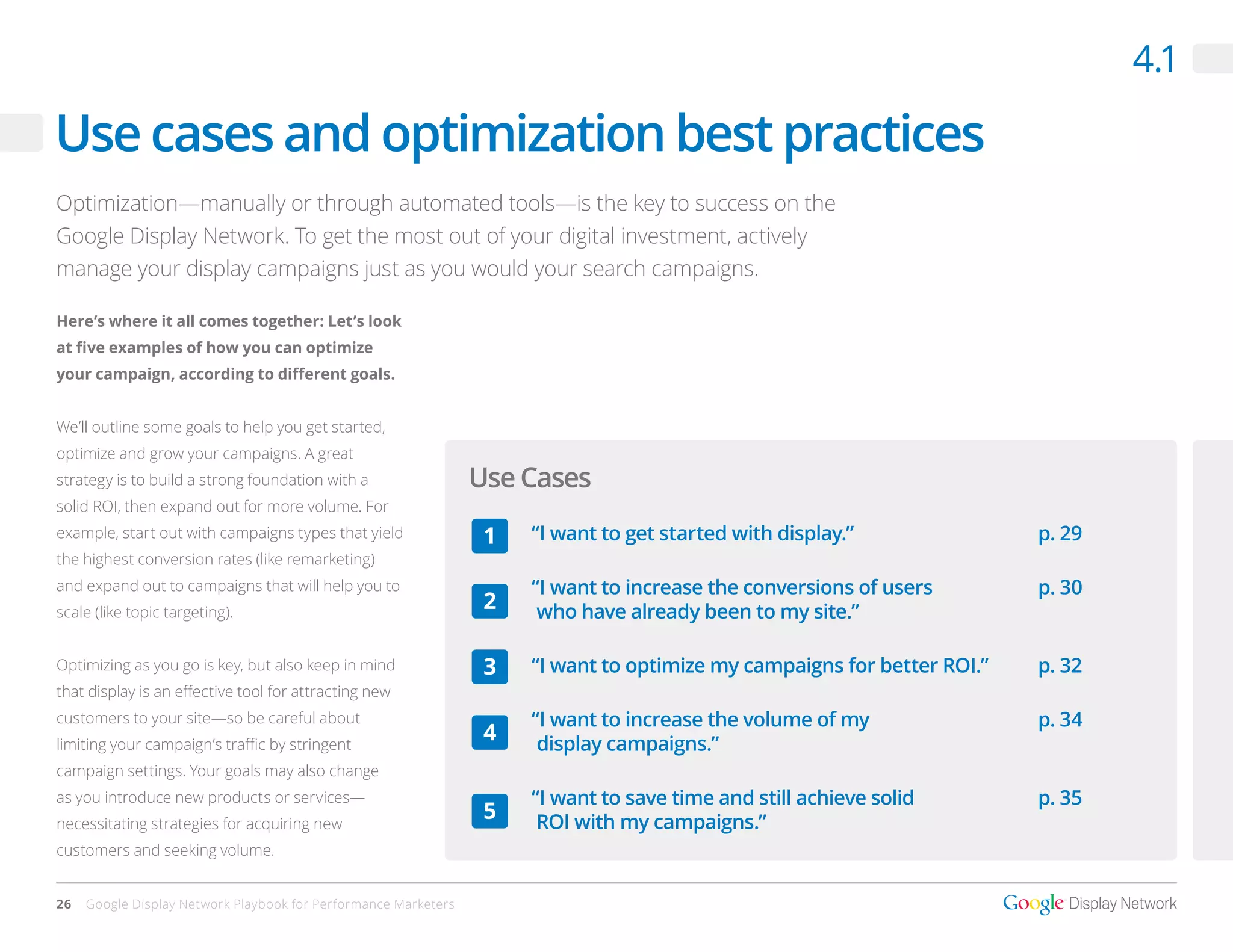 4.1

Use cases and optimization best practices
Optimization—manually or through automated tools—is the key to success on the
Google Display Network. To get the most out of your digital investment, actively
manage your display campaigns just as you would your search campaigns.

Here’s where it all comes together: Let’s look
at five examples of how you can optimize
your campaign, according to different goals.


We’ll outline some goals to help you get started,
optimize and grow your campaigns. A great
strategy is to build a strong foundation with a                  Use Cases
solid ROI, then expand out for more volume. For
example, start out with campaigns types that yield                1   “I want to get started with display.”               p. 29
the highest conversion rates (like remarketing)
and expand out to campaigns that will help you to                     “I want to increase the conversions of users        p. 30
scale (like topic targeting).
                                                                  2    who have already been to my site.”

Optimizing as you go is key, but also keep in mind                3   “I want to optimize my campaigns for better ROI.”   p. 32
that display is an effective tool for attracting new
customers to your site—so be careful about                            “I want to increase the volume of my                p. 34
limiting your campaign’s traffic by stringent
                                                                  4    display campaigns.”
campaign settings. Your goals may also change
as you introduce new products or services—                            “I want to save time and still achieve solid        p. 35
necessitating strategies for acquiring new
                                                                  5    ROI with my campaigns.”
customers and seeking volume.


26   Google Display Network Playbook for Performance Marketers
 