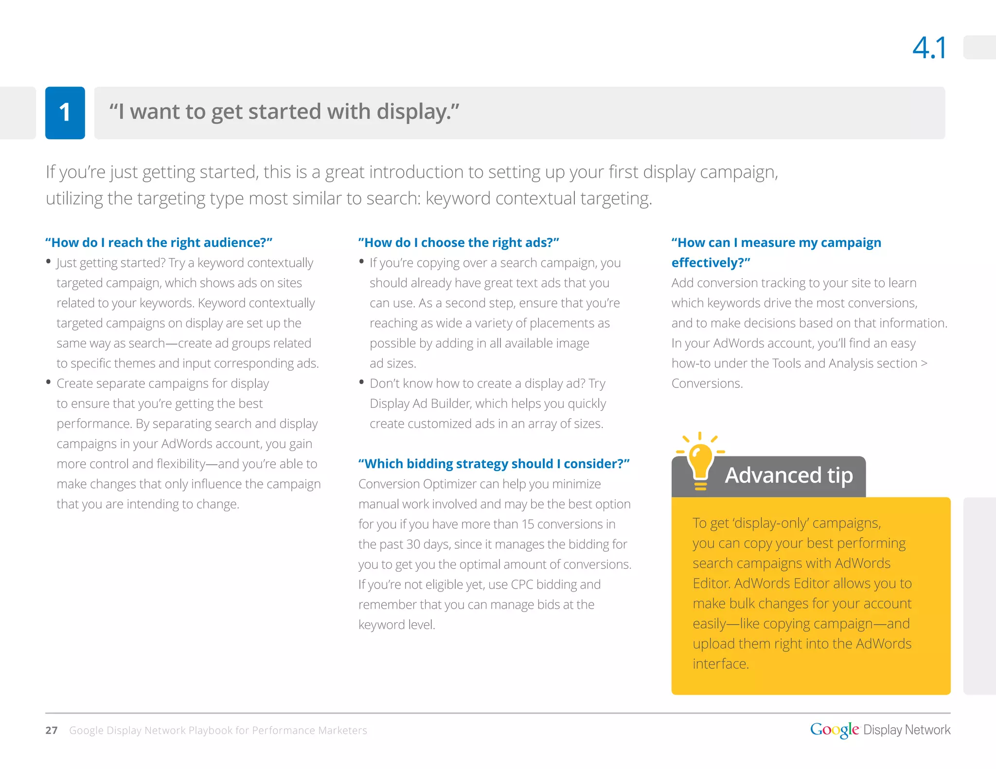 4.1

     1      “I want to get started with display.”

If you’re just getting started, this is a great introduction to setting up your first display campaign,
utilizing the targeting type most similar to search: keyword contextual targeting.

“How do I reach the right audience?”                        ”How do I choose the right ads?”                     “How can I measure my campaign
•	 Just getting started? Try a keyword contextually         •	 If you’re copying over a search campaign, you     effectively?”
  targeted campaign, which shows ads on sites                    should already have great text ads that you     Add conversion tracking to your site to learn
  related to your keywords. Keyword contextually                 can use. As a second step, ensure that you’re   which keywords drive the most conversions,
  targeted campaigns on display are set up the                   reaching as wide a variety of placements as     and to make decisions based on that information.
  same way as search—create ad groups related                    possible by adding in all available image       In your AdWords account, you’ll find an easy
  to specific themes and input corresponding ads.                ad sizes.                                       how-to under the Tools and Analysis section >
•	 Create separate campaigns for display                    •	 Don’t know how to create a display ad? Try        Conversions.
  to ensure that you’re getting the best                         Display Ad Builder, which helps you quickly
  performance. By separating search and display                  create customized ads in an array of sizes.
  campaigns in your AdWords account, you gain
  more control and flexibility—and you’re able to           “Which bidding strategy should I consider?”
  make changes that only influence the campaign             Conversion Optimizer can help you minimize                    Advanced tip
  that you are intending to change.                         manual work involved and may be the best option
                                                            for you if you have more than 15 conversions in         To get ‘display-only’ campaigns,
                                                            the past 30 days, since it manages the bidding for      you can copy your best performing
                                                            you to get you the optimal amount of conversions.       search campaigns with AdWords
                                                            If you’re not eligible yet, use CPC bidding and         Editor. AdWords Editor allows you to
                                                            remember that you can manage bids at the                make bulk changes for your account
                                                            keyword level.                                          easily—like copying campaign—and
                                                                                                                    upload them right into the AdWords
                                                                                                                    interface.



27   Google Display Network Playbook for Performance Marketers
 