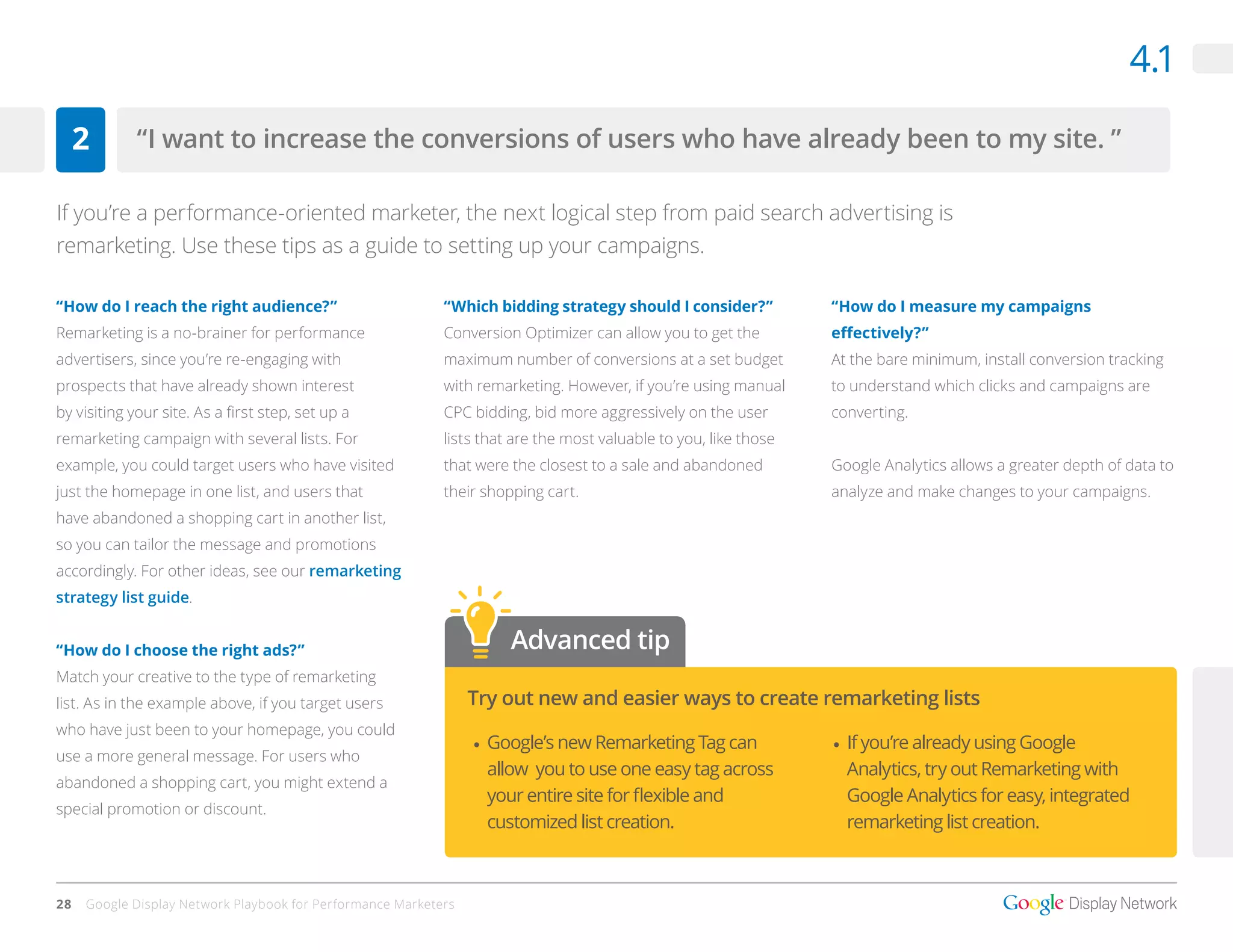 4.1

     2       “I want to increase the conversions of users who have already been to my site. ”

If you’re a performance-oriented marketer, the next logical step from paid search advertising is
remarketing. Use these tips as a guide to setting up your campaigns.

“How do I reach the right audience?”                        “Which bidding strategy should I consider?”           “How do I measure my campaigns
Remarketing is a no-brainer for performance                 Conversion Optimizer can allow you to get the         effectively?”
advertisers, since you’re re-engaging with                  maximum number of conversions at a set budget         At the bare minimum, install conversion tracking
prospects that have already shown interest                  with remarketing. However, if you’re using manual     to understand which clicks and campaigns are
by visiting your site. As a first step, set up a            CPC bidding, bid more aggressively on the user        converting.
remarketing campaign with several lists. For                lists that are the most valuable to you, like those
example, you could target users who have visited            that were the closest to a sale and abandoned         Google Analytics allows a greater depth of data to
just the homepage in one list, and users that               their shopping cart.                                  analyze and make changes to your campaigns.
have abandoned a shopping cart in another list,
so you can tailor the message and promotions
accordingly. For other ideas, see our remarketing
strategy list guide.


“How do I choose the right ads?”                                      Advanced tip
Match your creative to the type of remarketing
list. As in the example above, if you target users               Try out new and easier ways to create remarketing lists
who have just been to your homepage, you could
                                                                 •	 Google’s new Remarketing Tag can              •	 If you’re already using Google
use a more general message. For users who
                                                                    allow you to use one easy tag across             Analytics, try out Remarketing with
abandoned a shopping cart, you might extend a
                                                                    your entire site for flexible and                Google Analytics for easy, integrated
special promotion or discount.
                                                                    customized list creation.                        remarketing list creation.



28   Google Display Network Playbook for Performance Marketers
 